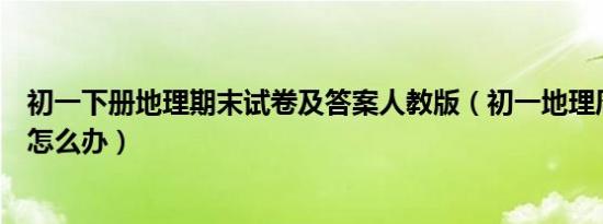 初一下册地理期末试卷及答案人教版（初一地理周考不大好怎么办）