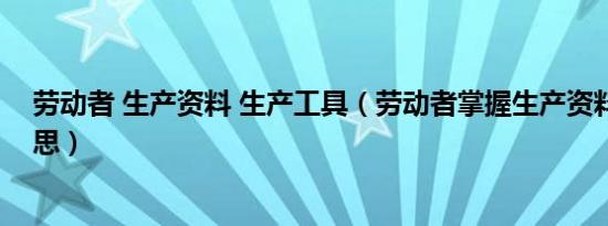 劳动者 生产资料 生产工具（劳动者掌握生产资料是什么意思）