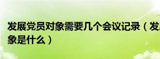 发展党员对象需要几个会议记录（发展党员对象是什么）