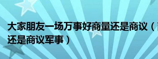 大家朋友一场万事好商量还是商议（商量军事还是商议军事）