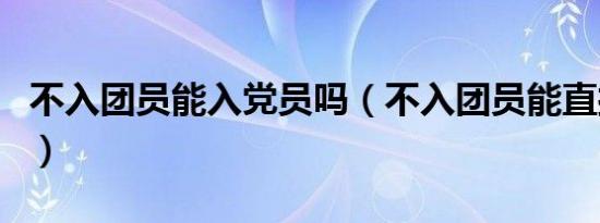 不入团员能入党员吗（不入团员能直接入党吗）