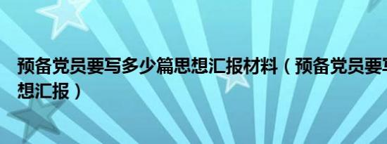 预备党员要写多少篇思想汇报材料（预备党员要写多少篇思想汇报）