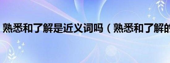 熟悉和了解是近义词吗（熟悉和了解的区别）