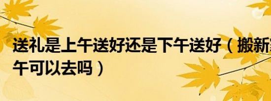 送礼是上午送好还是下午送好（搬新家送礼下午可以去吗）