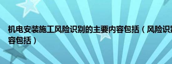 机电安装施工风险识别的主要内容包括（风险识别的主要内容包括）