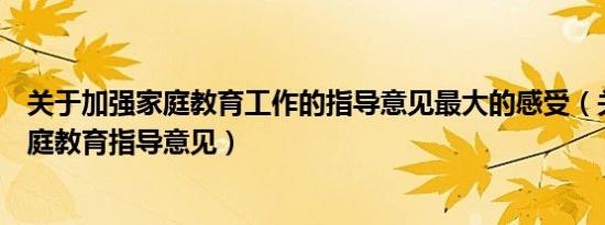 关于加强家庭教育工作的指导意见最大的感受（关于加强家庭教育指导意见）