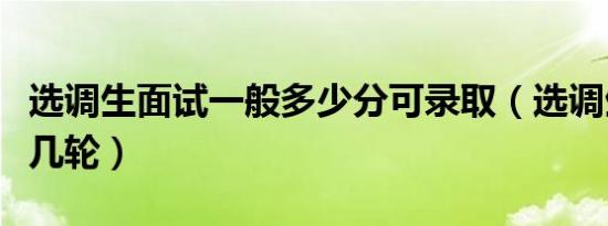 选调生面试一般多少分可录取（选调生面试要几轮）