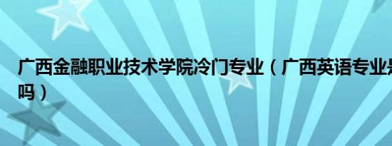 广西金融职业技术学院冷门专业（广西英语专业是冷门专业吗）