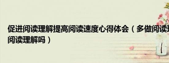 促进阅读理解提高阅读速度心得体会（多做阅读理解能提高阅读理解吗）