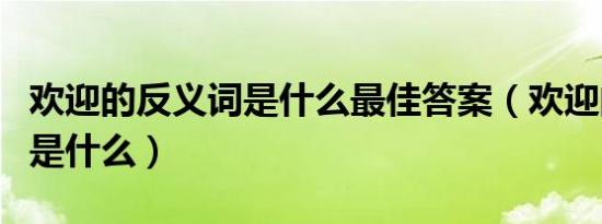 欢迎的反义词是什么最佳答案（欢迎的反义词是什么）