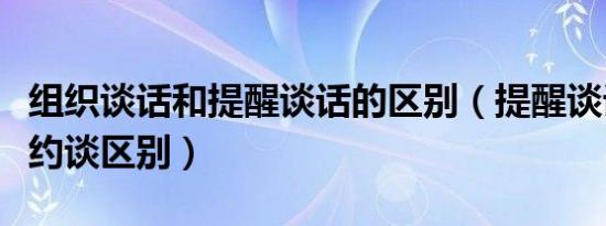 组织谈话和提醒谈话的区别（提醒谈话和组织约谈区别）