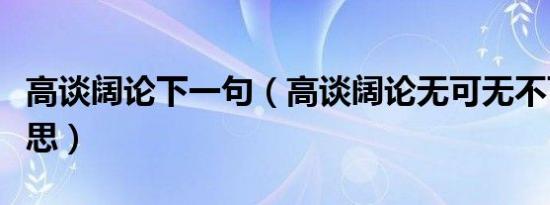 高谈阔论下一句（高谈阔论无可无不可什么意思）