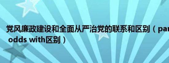 党风廉政建设和全面从严治党的联系和区别（paradox 和at odds with区别）