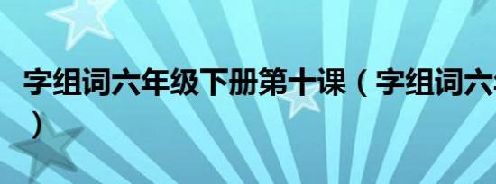 字组词六年级下册第十课（字组词六年级下册）