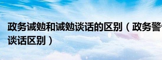 政务诫勉和诫勉谈话的区别（政务警告和诫勉谈话区别）