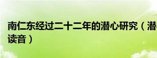 南仁东经过二十二年的潜心研究（潜心研究的读音）