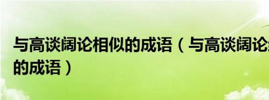 与高谈阔论相似的成语（与高谈阔论结构相同的成语）