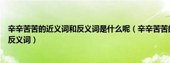 辛辛苦苦的近义词和反义词是什么呢（辛辛苦苦的近义词和反义词）