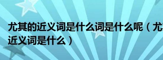 尤其的近义词是什么词是什么呢（尤其的尤的近义词是什么）