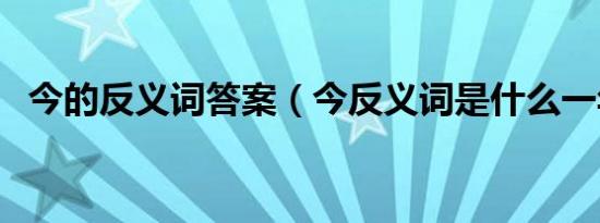 今的反义词答案（今反义词是什么一年级）