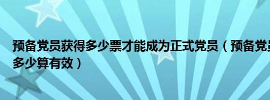 预备党员获得多少票才能成为正式党员（预备党员票数达到多少算有效）