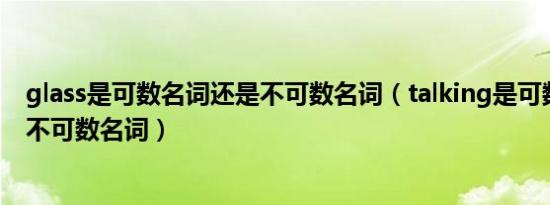 glass是可数名词还是不可数名词（talking是可数名词还是不可数名词）