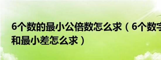 6个数的最小公倍数怎么求（6个数字最大差和最小差怎么求）