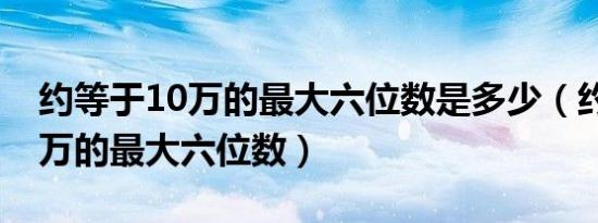 约等于10万的最大六位数是多少（约等于10万的最大六位数）