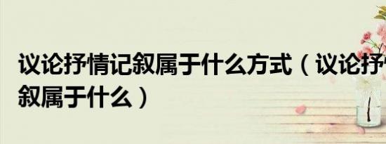 议论抒情记叙属于什么方式（议论抒情说明记叙属于什么）