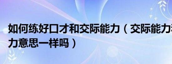 如何练好口才和交际能力（交际能力和沟通能力意思一样吗）