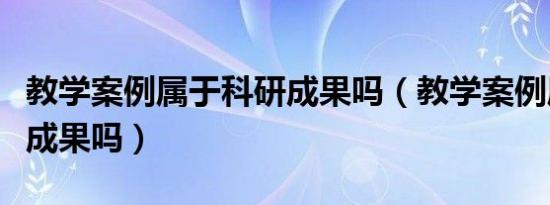 教学案例属于科研成果吗（教学案例属于教学成果吗）