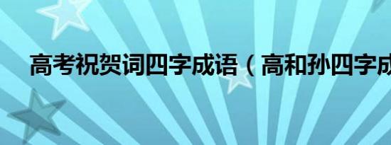 高考祝贺词四字成语（高和孙四字成语）