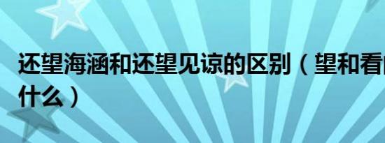 还望海涵和还望见谅的区别（望和看的区别是什么）