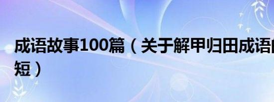 成语故事100篇（关于解甲归田成语的故事简短）