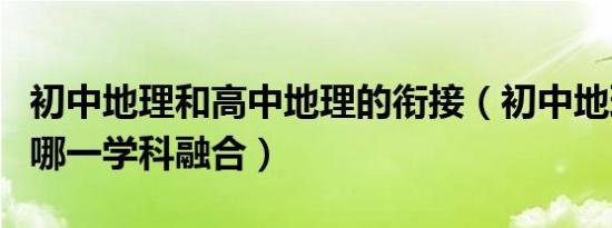 初中地理和高中地理的衔接（初中地理可以和哪一学科融合）