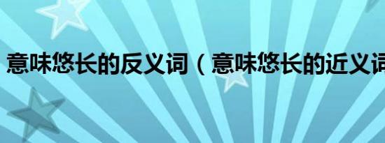 意味悠长的反义词（意味悠长的近义词成语）