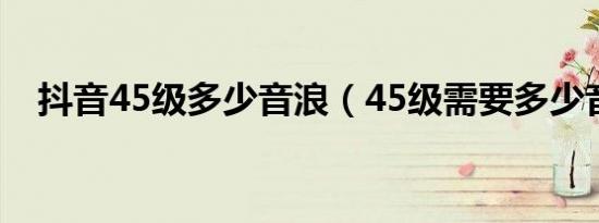 抖音45级多少音浪（45级需要多少音浪）