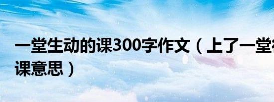 一堂生动的课300字作文（上了一堂很生动的课意思）