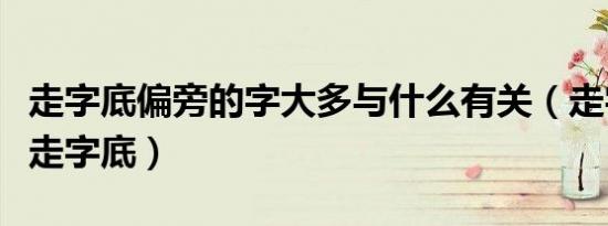 走字底偏旁的字大多与什么有关（走字旁还是走字底）