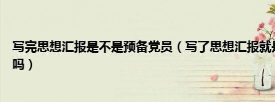 写完思想汇报是不是预备党员（写了思想汇报就是预备党员吗）