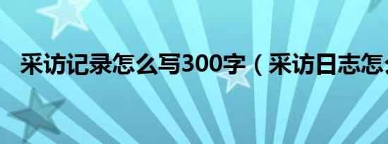 采访记录怎么写300字（采访日志怎么写）