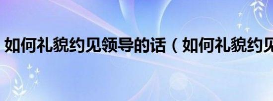 如何礼貌约见领导的话（如何礼貌约见领导）