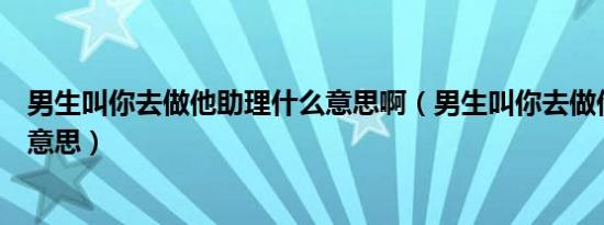 男生叫你去做他助理什么意思啊（男生叫你去做他助理什么意思）