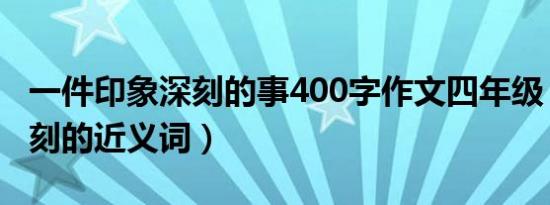 一件印象深刻的事400字作文四年级（印象深刻的近义词）