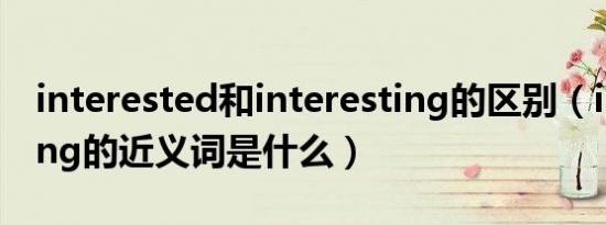 interested和interesting的区别（interesting的近义词是什么）