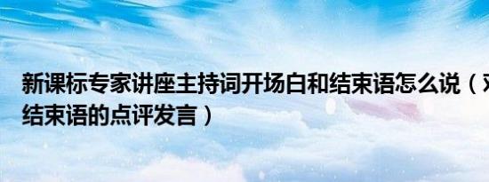 新课标专家讲座主持词开场白和结束语怎么说（对专家讲座结束语的点评发言）