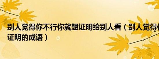 别人觉得你不行你就想证明给别人看（别人觉得你不行偏要证明的成语）