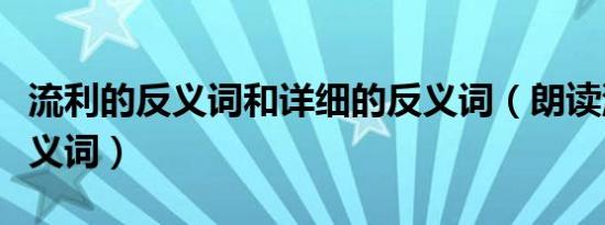 流利的反义词和详细的反义词（朗读流利的反义词）