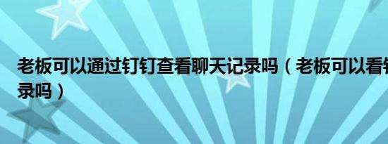 老板可以通过钉钉查看聊天记录吗（老板可以看钉钉聊天记录吗）