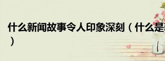 什么新闻故事令人印象深刻（什么是新闻故事）